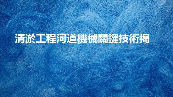 清淤工程河道機械關鍵技術揭秘：如何處理都市排水難題？